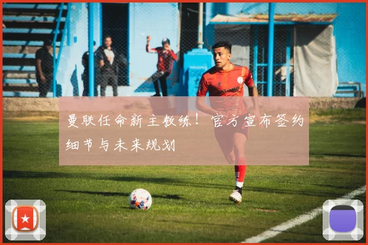 曼联任命新主教练！官方宣布签约细节与未来规划