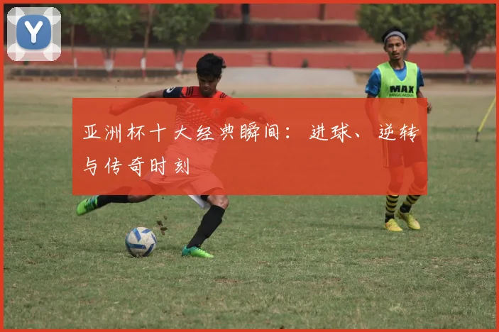 亚洲杯十大经典瞬间：进球、逆转与传奇时刻