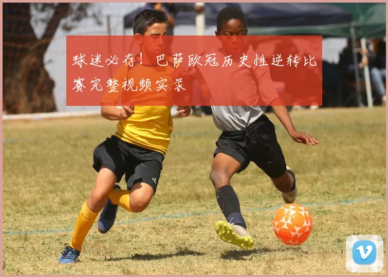 球迷必存！巴萨欧冠历史性逆转比赛完整视频实录