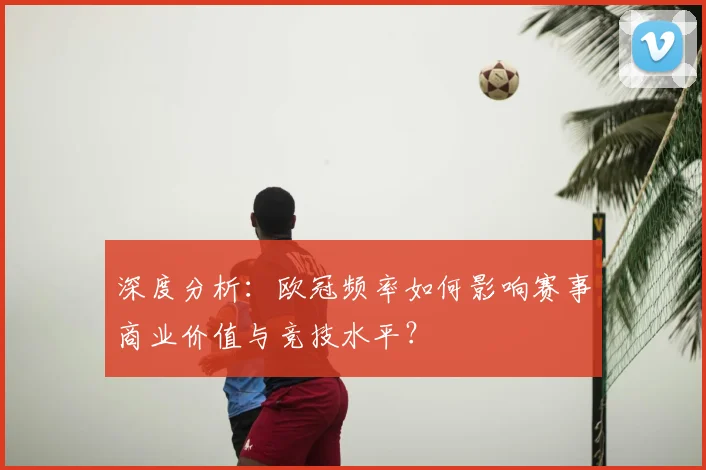 深度分析：欧冠频率如何影响赛事商业价值与竞技水平？