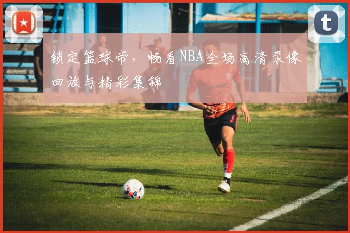 锁定篮球帝，畅看NBA全场高清录像回放与精彩集锦