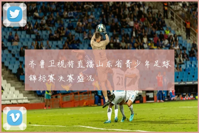 齐鲁卫视将直播山东省青少年足球锦标赛决赛盛况