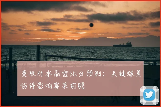 曼联对水晶宫比分预测：关键球员伤停影响赛果前瞻