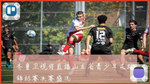 齐鲁卫视将直播山东省青少年足球锦标赛决赛盛况