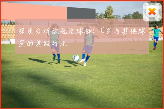 深度分析欧冠进球榜：C罗与其他球星的差距对比