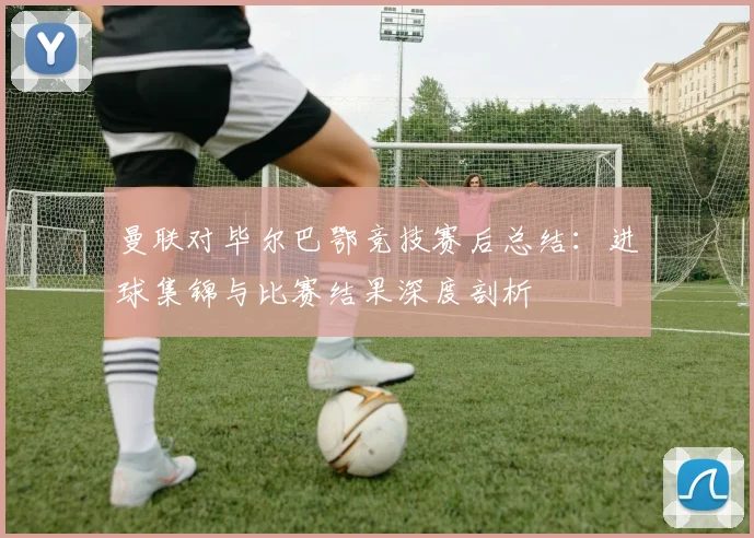 曼联对毕尔巴鄂竞技赛后总结：进球集锦与比赛结果深度剖析