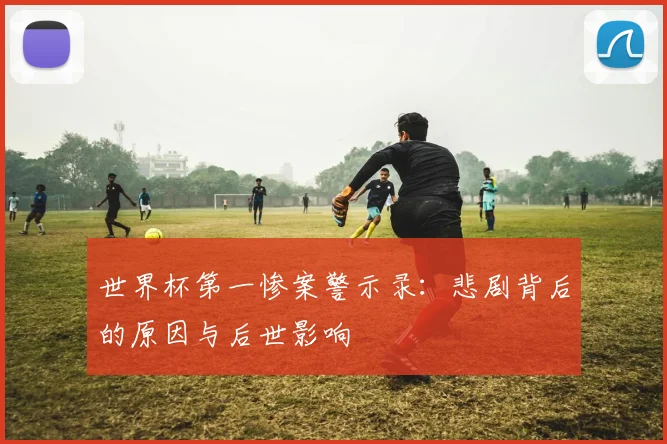 世界杯第一惨案警示录：悲剧背后的原因与后世影响