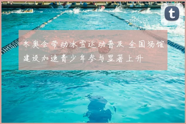 冬奥会带动冰雪运动普及 全国场馆建设加速青少年参与显著上升