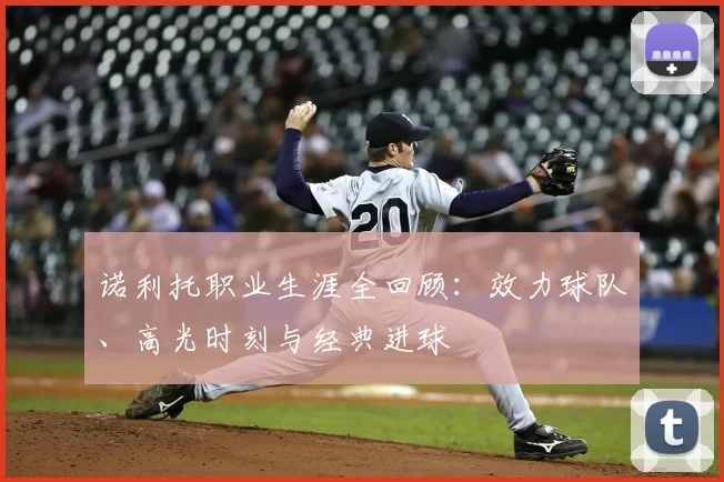 诺利托职业生涯全回顾：效力球队、高光时刻与经典进球