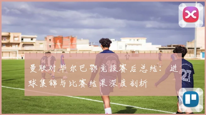 曼联对毕尔巴鄂竞技赛后总结：进球集锦与比赛结果深度剖析