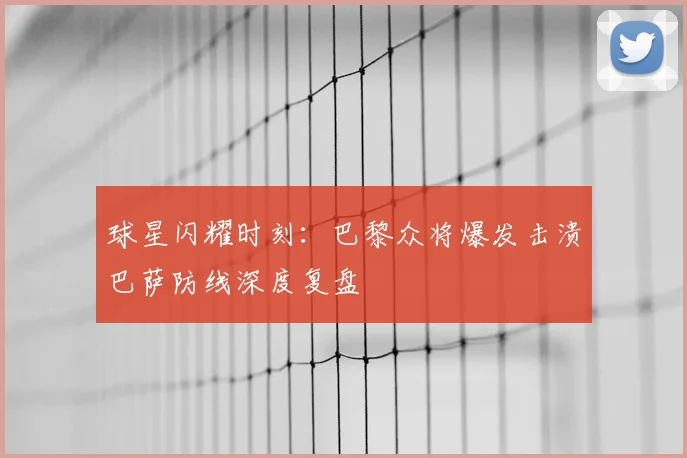 球星闪耀时刻：巴黎众将爆发击溃巴萨防线深度复盘
