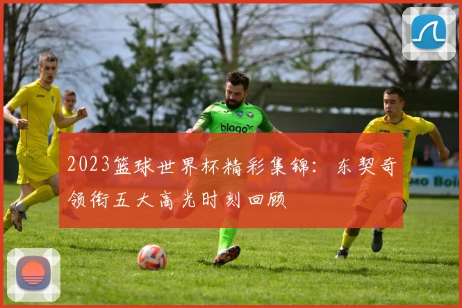 2023篮球世界杯精彩集锦：东契奇领衔五大高光时刻回顾