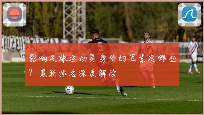 影响足球运动员身价的因素有哪些？最新排名深度解读
