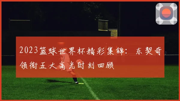 2023篮球世界杯精彩集锦：东契奇领衔五大高光时刻回顾