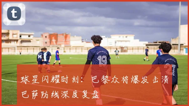 球星闪耀时刻：巴黎众将爆发击溃巴萨防线深度复盘