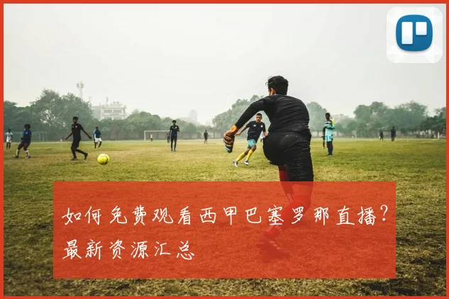 如何免费观看西甲巴塞罗那直播？最新资源汇总
