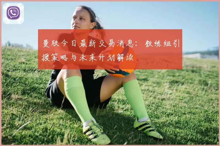曼联今日最新交易消息：教练组引援策略与未来计划解读