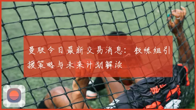 曼联今日最新交易消息：教练组引援策略与未来计划解读