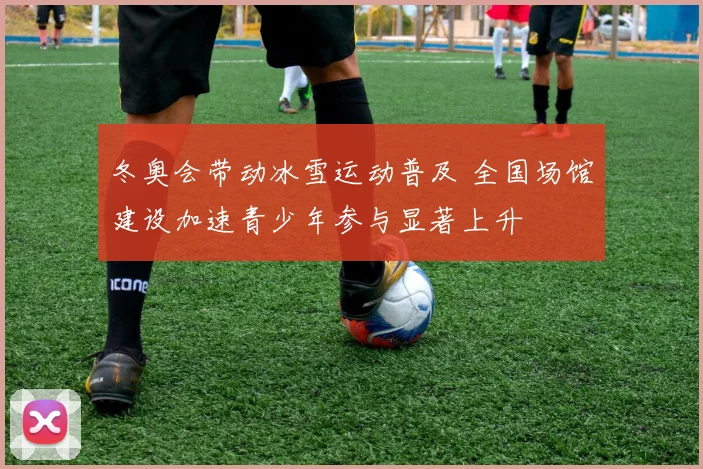 冬奥会带动冰雪运动普及 全国场馆建设加速青少年参与显著上升